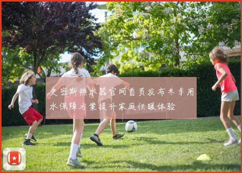史密斯热水器官网首页发布冬季用水保障方案提升家庭供暖体验