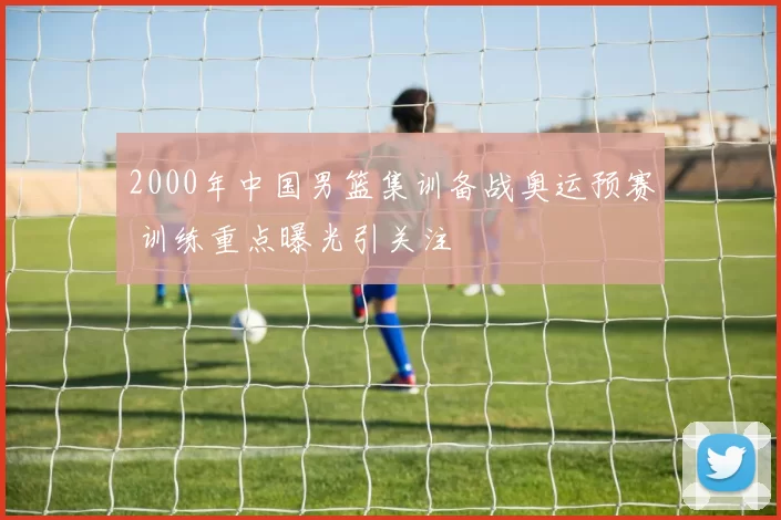 2000年中国男篮集训备战奥运预赛 训练重点曝光引关注