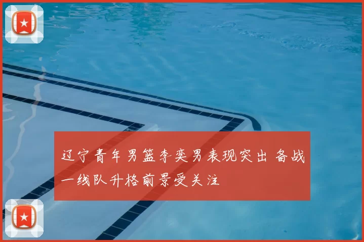 辽宁青年男篮李奕男表现突出 备战一线队升格前景受关注