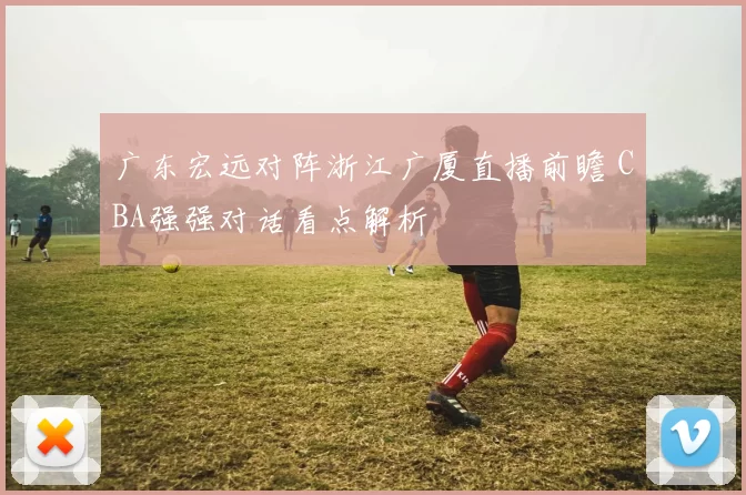 广东宏远对阵浙江广厦直播前瞻 CBA强强对话看点解析