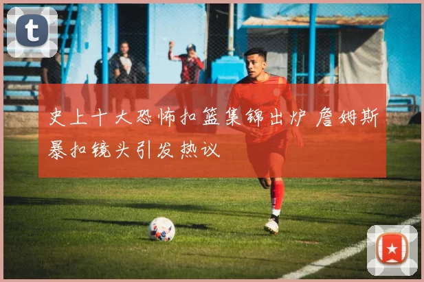 史上十大恐怖扣篮集锦出炉 詹姆斯暴扣镜头引发热议