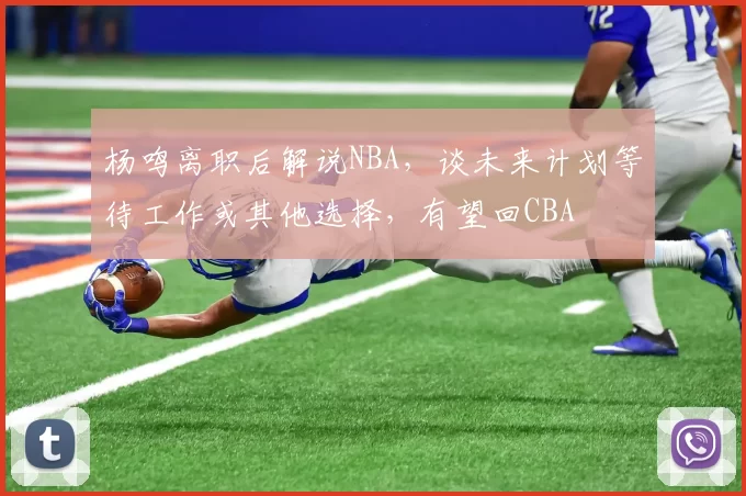杨鸣离职后解说NBA,谈未来计划等待工作或其他选择,有望回CBA