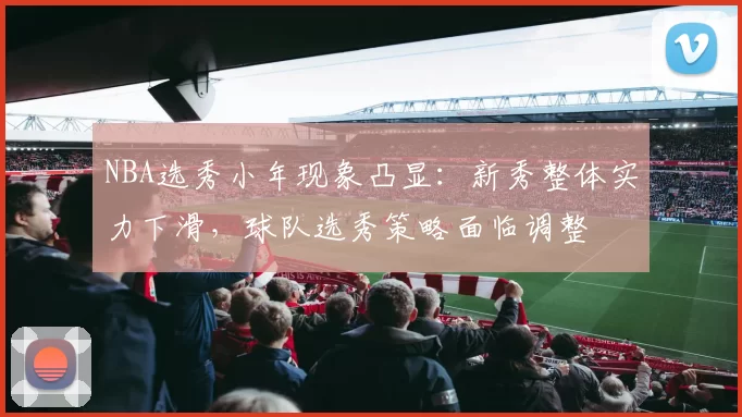 NBA选秀小年现象凸显:新秀整体实力下滑,球队选秀策略面临调整