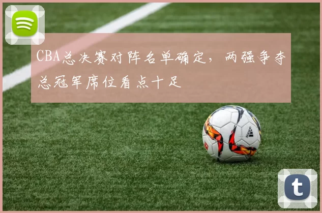 CBA总决赛对阵名单确定,两强争夺总冠军席位看点十足
