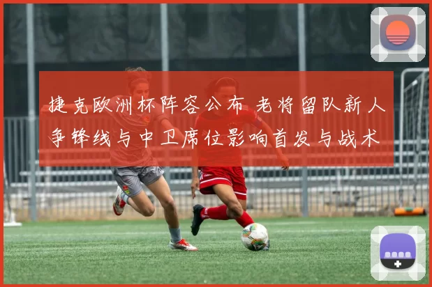 捷克欧洲杯阵容公布 老将留队新人争锋线与中卫席位影响首发与战术