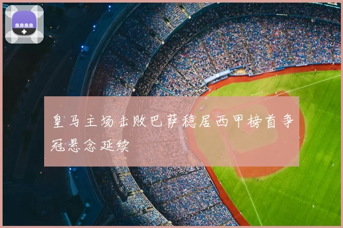 皇马主场击败巴萨稳居西甲榜首争冠悬念延续