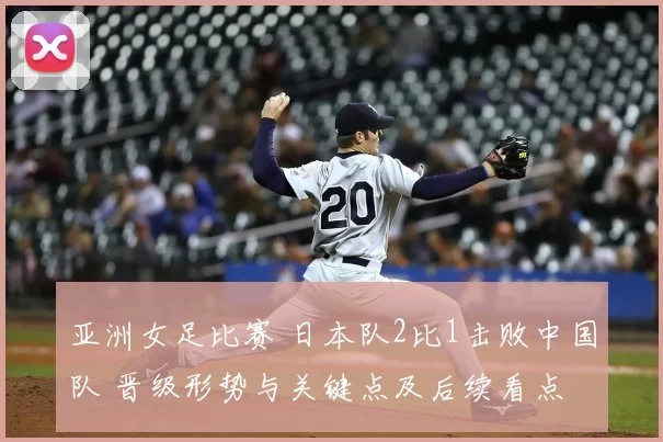 亚洲女足比赛 日本队2比1击败中国队 晋级形势与关键点及后续看点