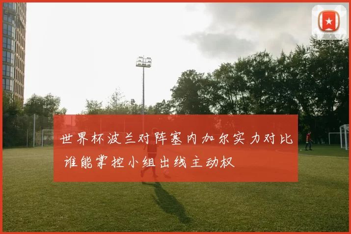 世界杯波兰对阵塞内加尔实力对比 谁能掌控小组出线主动权
