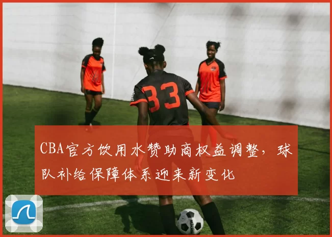 CBA官方饮用水赞助商权益调整，球队补给保障体系迎来新变化
