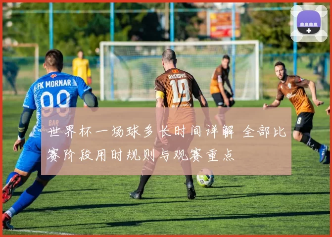 世界杯一场球多长时间详解 全部比赛阶段用时规则与观赛重点
