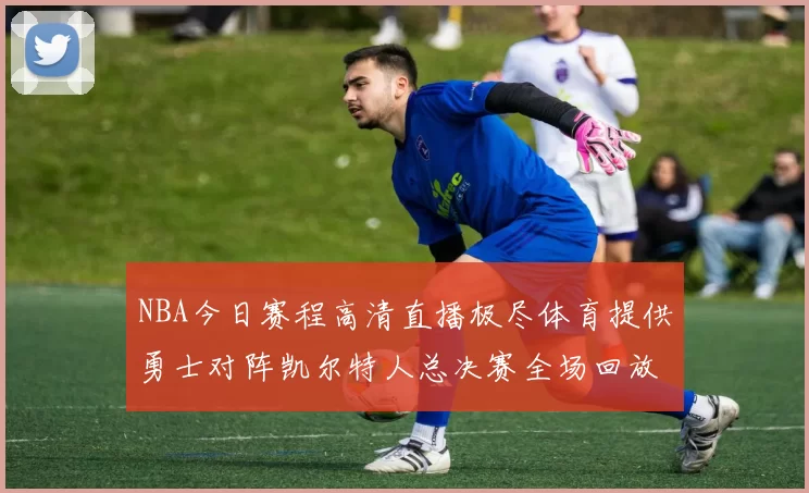 NBA今日赛程高清直播极尽体育提供勇士对阵凯尔特人总决赛全场回放与数据统计