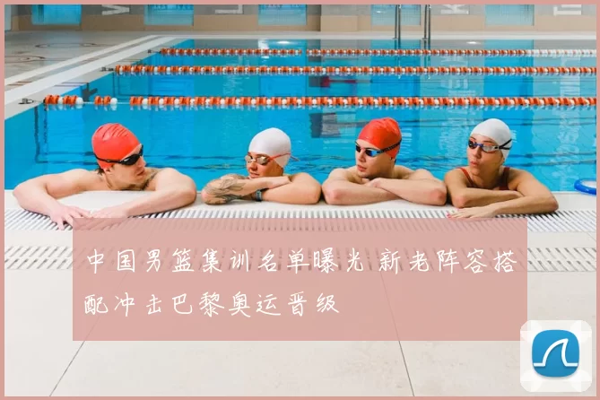 中国男篮集训名单曝光 新老阵容搭配冲击巴黎奥运晋级