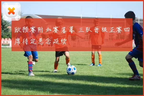 欧预赛附加赛落幕 三队晋级正赛四席待定悬念延续