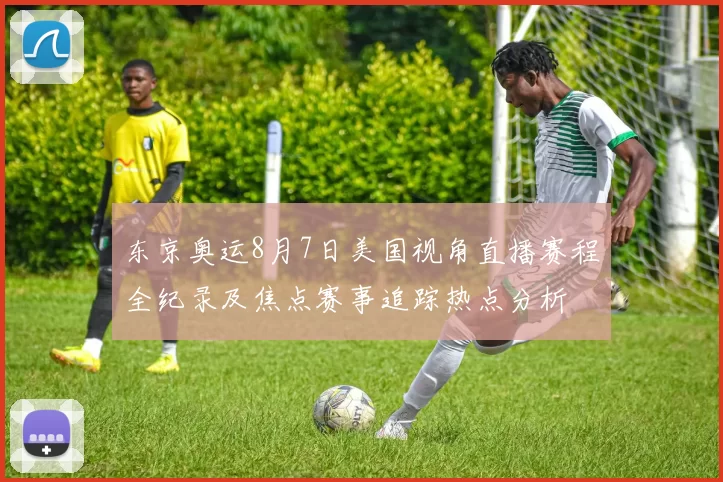 东京奥运8月7日美国视角直播赛程全纪录及焦点赛事追踪热点分析