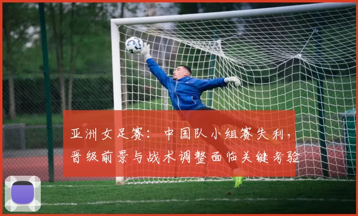 亚洲女足赛:中国队小组赛失利,晋级前景与战术调整面临关键考验