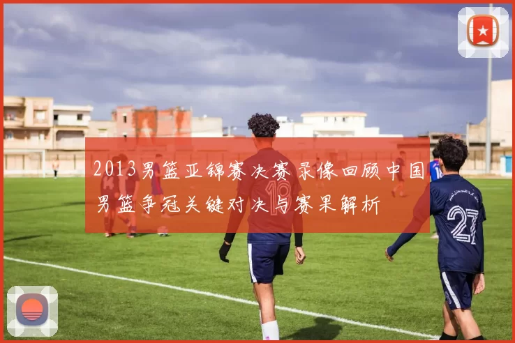 2013男篮亚锦赛决赛录像回顾中国男篮争冠关键对决与赛果解析