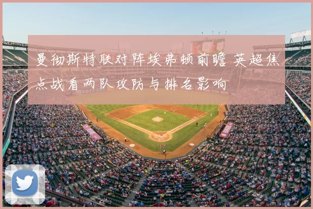曼彻斯特联对阵埃弗顿前瞻 英超焦点战看两队攻防与排名影响