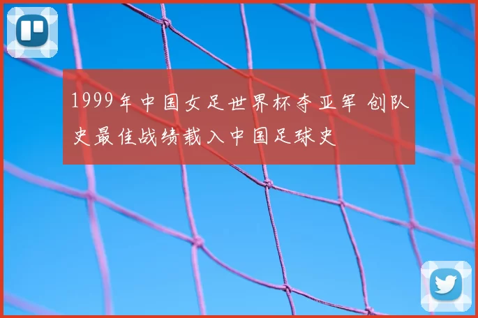 1999年中国女足世界杯夺亚军 创队史最佳战绩载入中国足球史