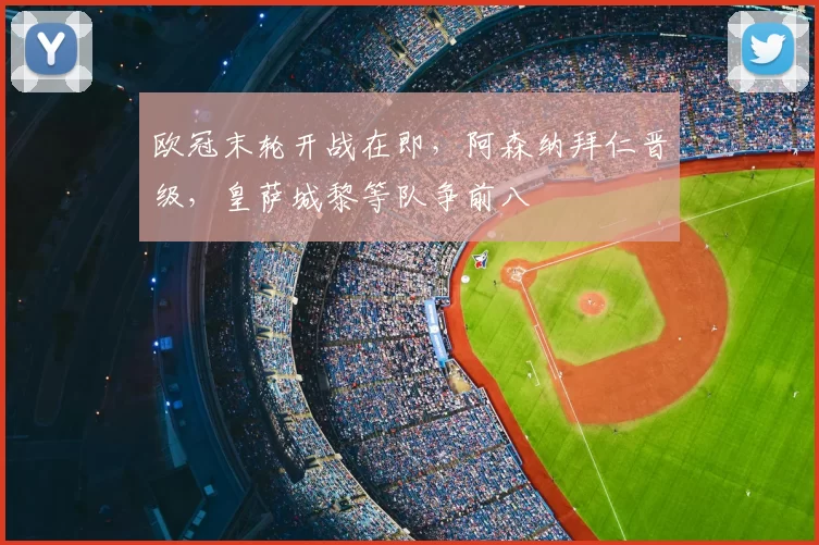 欧冠末轮开战在即,阿森纳拜仁晋级,皇萨城黎等队争前八