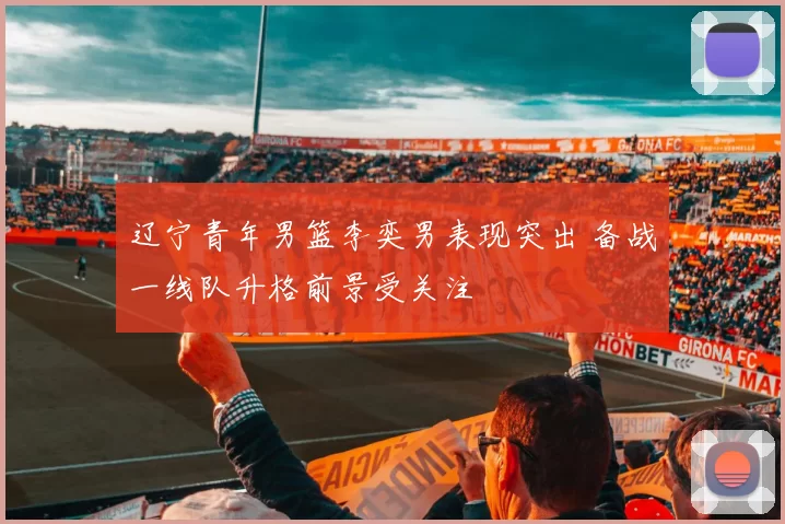 辽宁青年男篮李奕男表现突出 备战一线队升格前景受关注