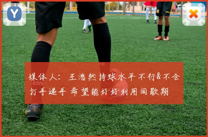 媒体人：王浩然持球水平不行&不会打手递手 希望能好好利用间歇期