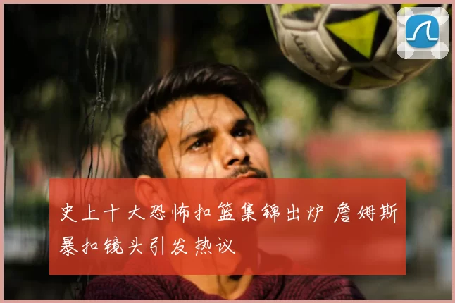史上十大恐怖扣篮集锦出炉 詹姆斯暴扣镜头引发热议