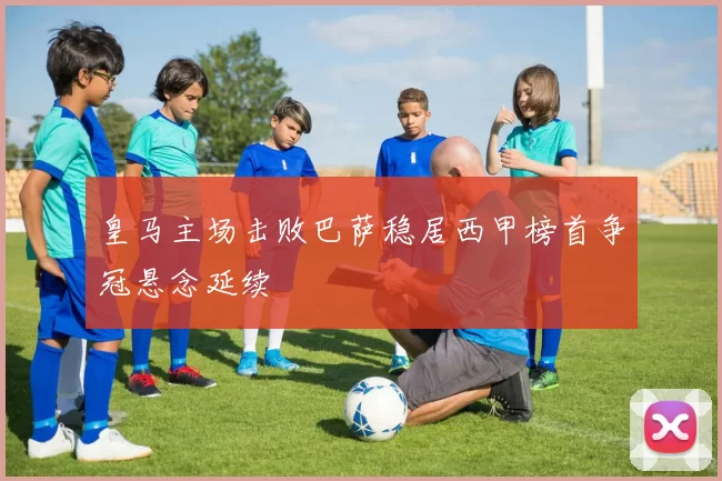 皇马主场击败巴萨稳居西甲榜首争冠悬念延续