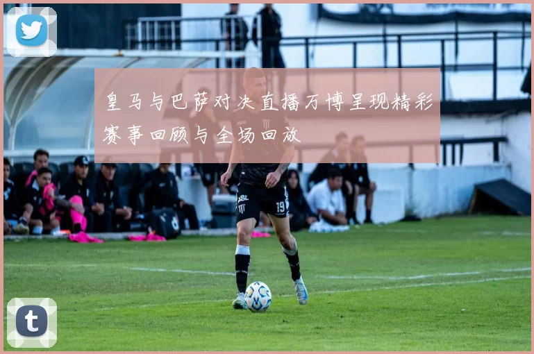 皇马与巴萨对决直播万博呈现精彩赛事回顾与全场回放
