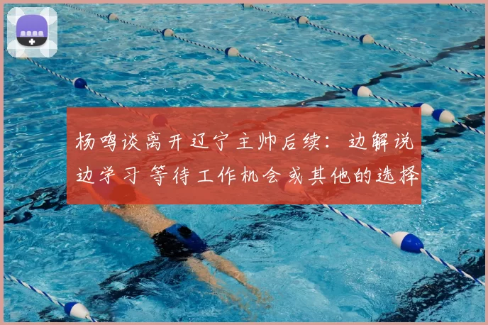 杨鸣谈离开辽宁主帅后续:边解说边学习 等待工作机会或其他的选择