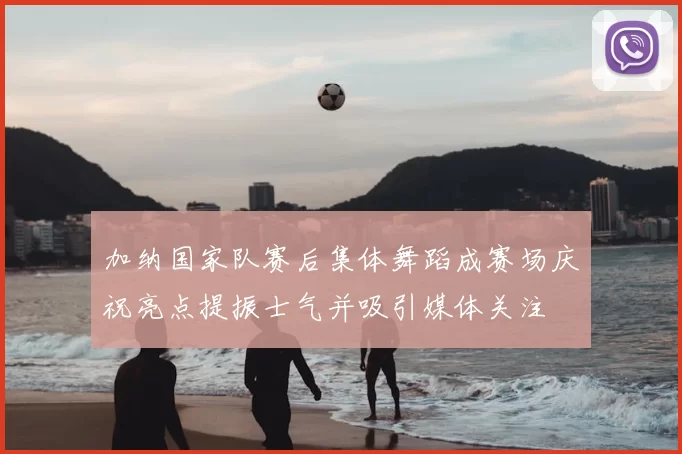 加纳国家队赛后集体舞蹈成赛场庆祝亮点提振士气并吸引媒体关注