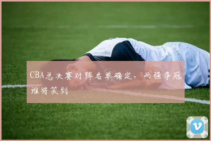 CBA总决赛对阵名单确定，两强争冠谁将笑到