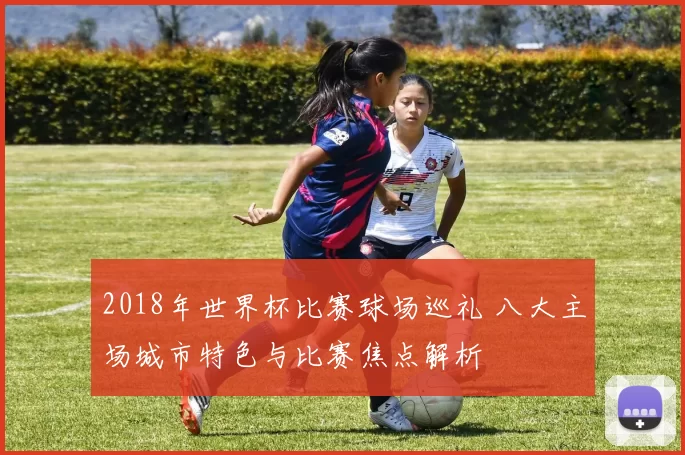 2018年世界杯比赛球场巡礼 八大主场城市特色与比赛焦点解析