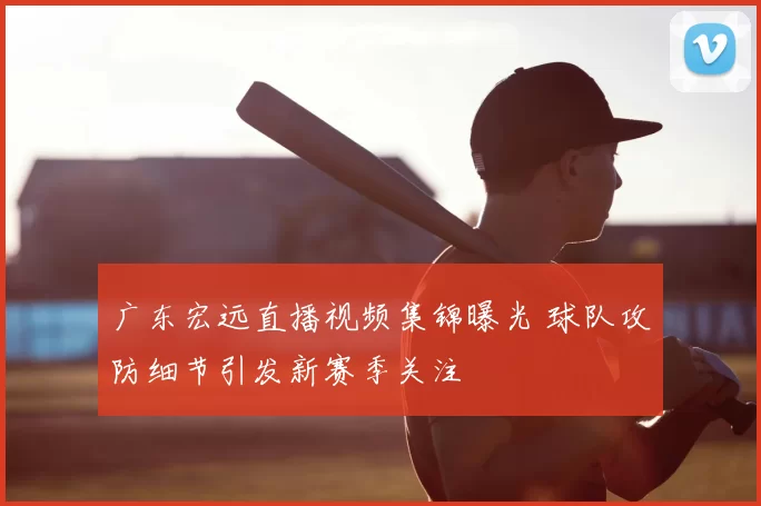 广东宏远直播视频集锦曝光 球队攻防细节引发新赛季关注