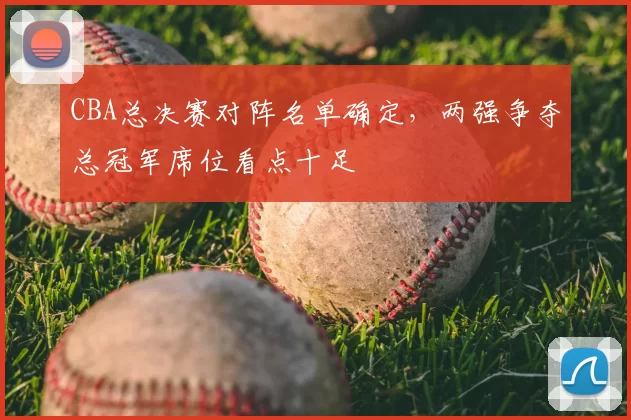 CBA总决赛对阵名单确定,两强争夺总冠军席位看点十足