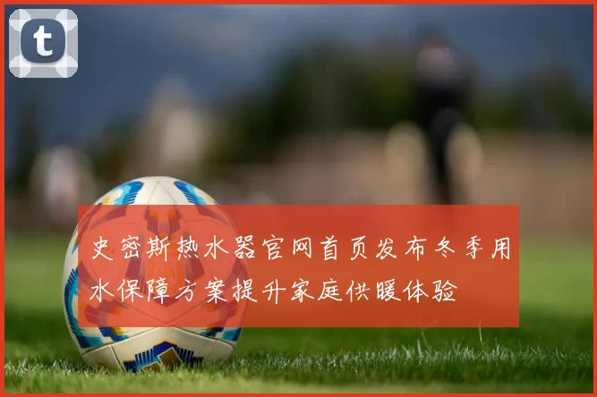 史密斯热水器官网首页发布冬季用水保障方案提升家庭供暖体验