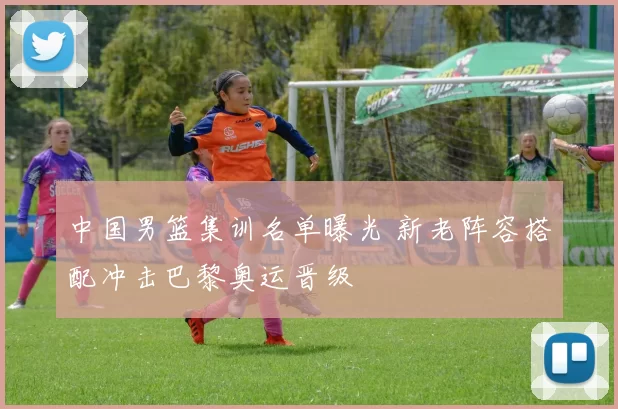 中国男篮集训名单曝光 新老阵容搭配冲击巴黎奥运晋级