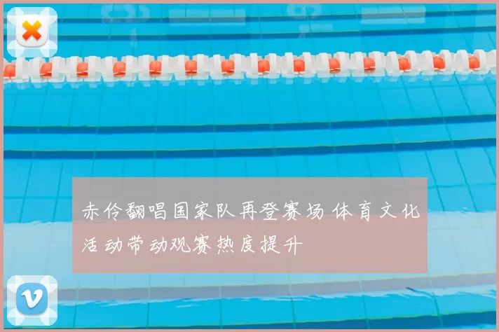 赤伶翻唱国家队再登赛场 体育文化活动带动观赛热度提升