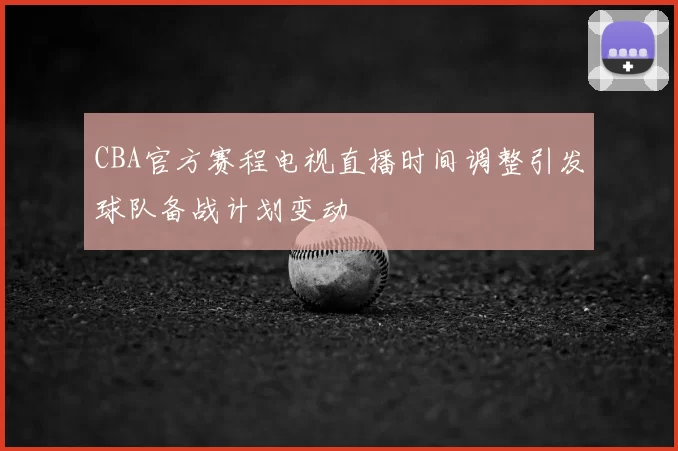 CBA官方赛程电视直播时间调整引发球队备战计划变动