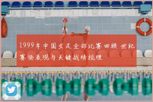 1999年中国女足全部比赛回顾 世纪赛场表现与关键战绩梳理