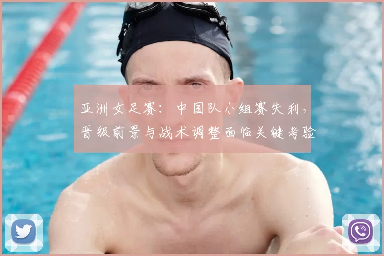 亚洲女足赛:中国队小组赛失利,晋级前景与战术调整面临关键考验