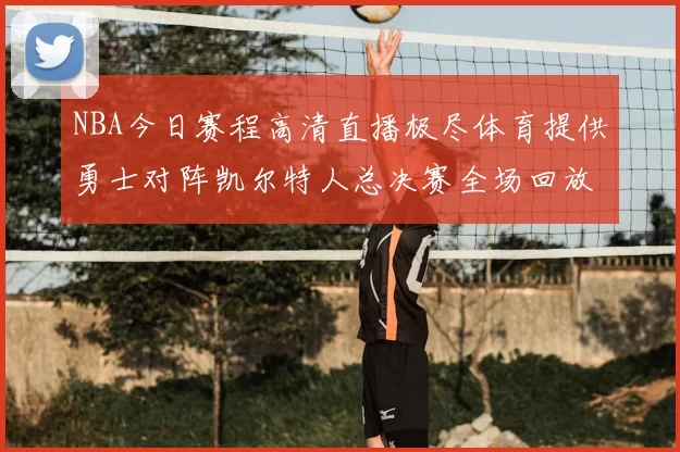 NBA今日赛程高清直播极尽体育提供勇士对阵凯尔特人总决赛全场回放与数据统计