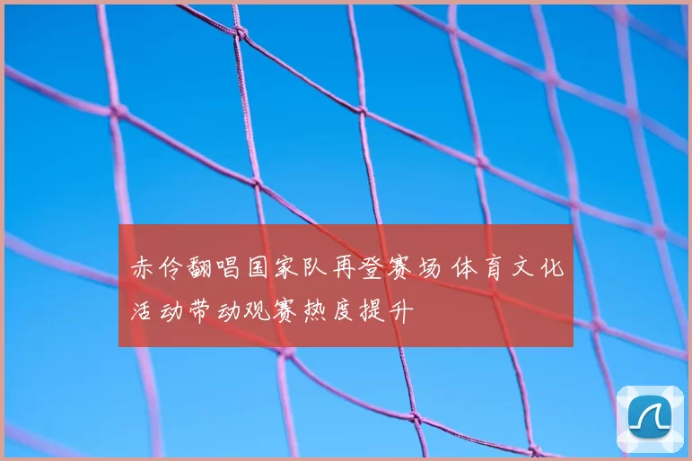 赤伶翻唱国家队再登赛场 体育文化活动带动观赛热度提升