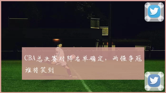 CBA总决赛对阵名单确定，两强争冠谁将笑到