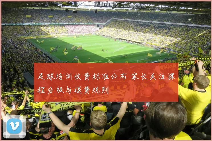 足球培训收费标准公布 家长关注课程分级与退费规则