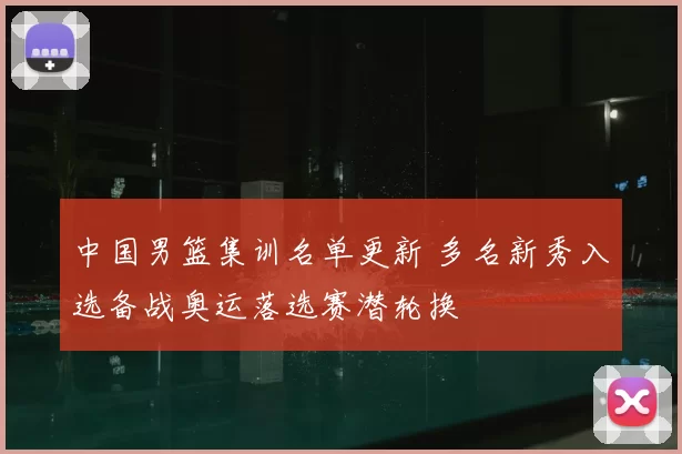 中国男篮集训名单更新 多名新秀入选备战奥运落选赛潜轮换
