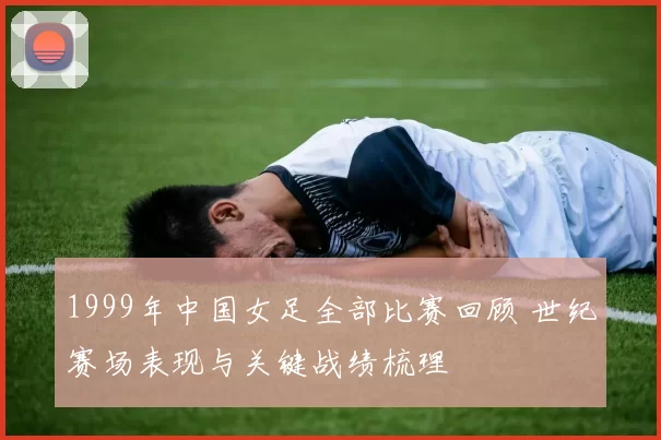 1999年中国女足全部比赛回顾 世纪赛场表现与关键战绩梳理