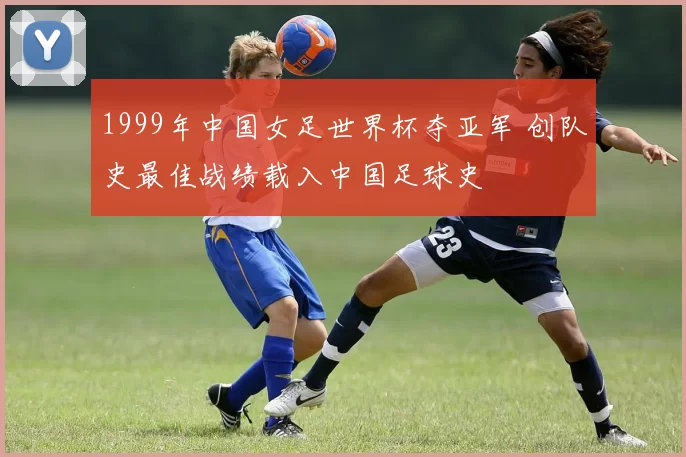 1999年中国女足世界杯夺亚军 创队史最佳战绩载入中国足球史