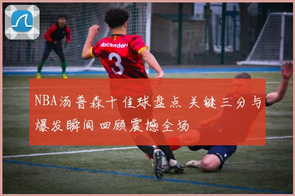 NBA汤普森十佳球盘点 关键三分与爆发瞬间回顾震撼全场