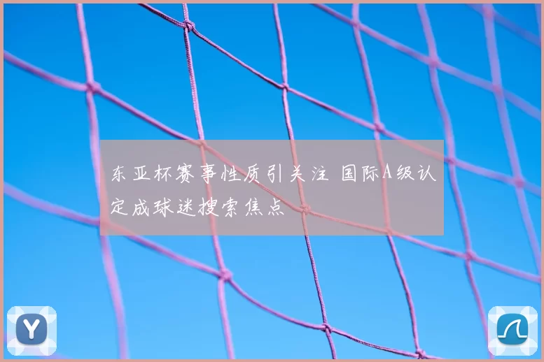东亚杯赛事性质引关注 国际A级认定成球迷搜索焦点