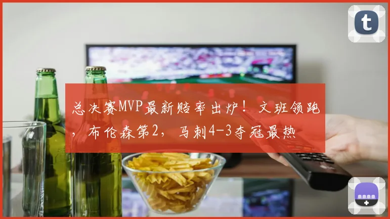 总决赛MVP最新赔率出炉！文班领跑，布伦森第2，马刺4-3夺冠最热